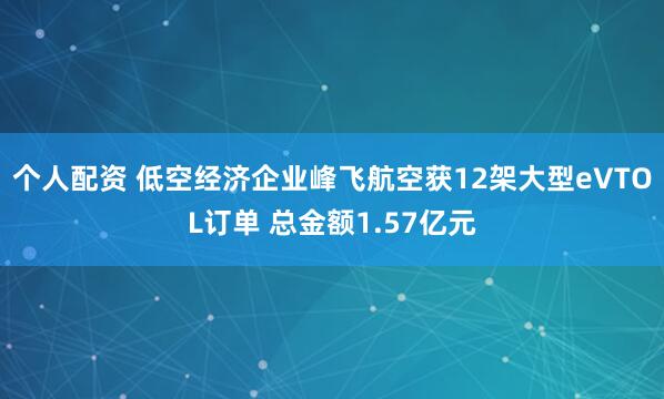 个人配资 低空经济企业峰飞航空获12架大型eVTOL订单 总金额1.57亿元