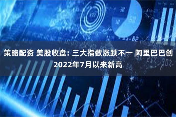 策略配资 美股收盘: 三大指数涨跌不一 阿里巴巴创2022年7月以来新高