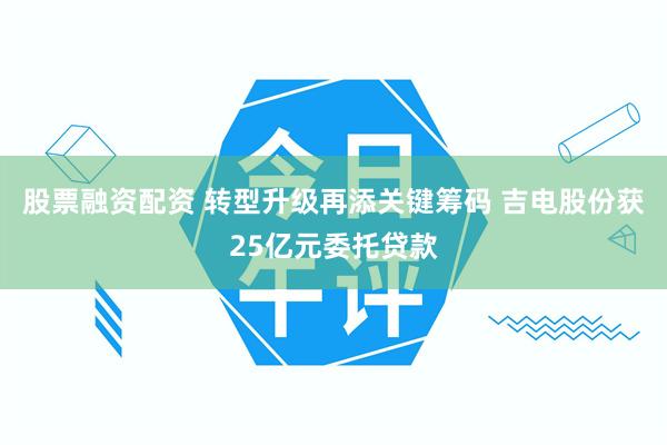 股票融资配资 转型升级再添关键筹码 吉电股份获25亿元委托贷款