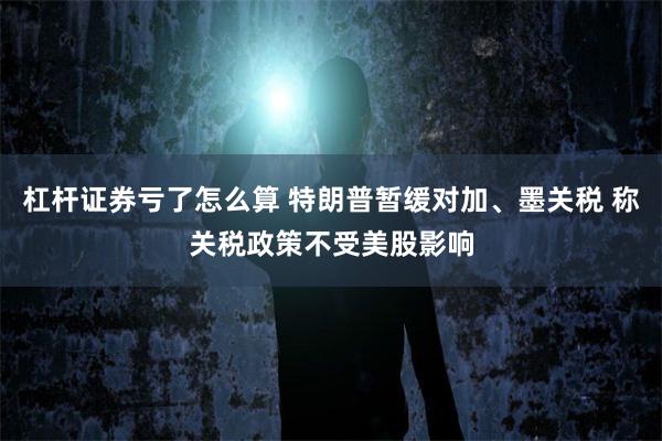 杠杆证券亏了怎么算 特朗普暂缓对加、墨关税 称关税政策不受美股影响