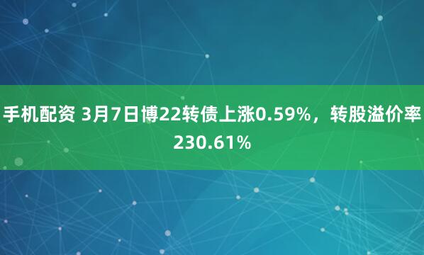 手机配资 3月7日博22转债上涨0.59%，转股溢价率230.61%