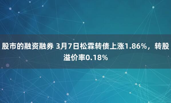 股市的融资融券 3月7日松霖转债上涨1.86%，转股溢价率0.18%