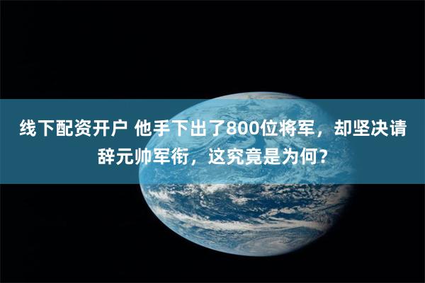 线下配资开户 他手下出了800位将军，却坚决请辞元帅军衔，这究竟是为何？