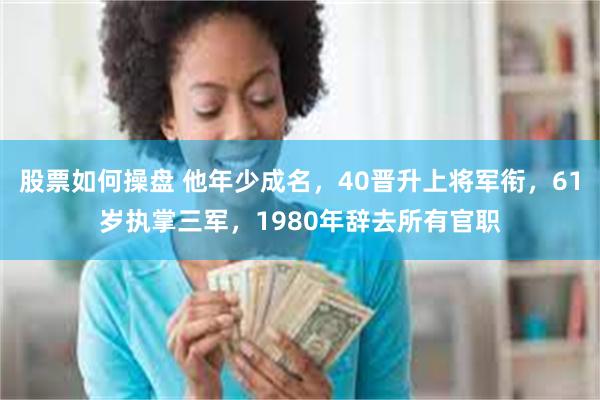 股票如何操盘 他年少成名，40晋升上将军衔，61岁执掌三军，1980年辞去所有官职