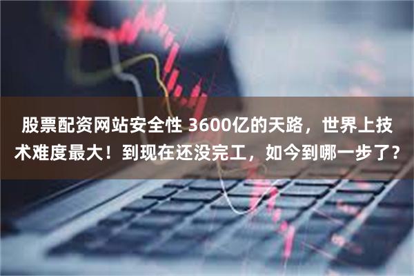 股票配资网站安全性 3600亿的天路，世界上技术难度最大！到现在还没完工，如今到哪一步了？